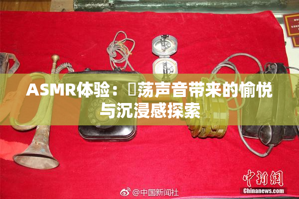 ASMR体验：婬荡声音带来的愉悦与沉浸感探索