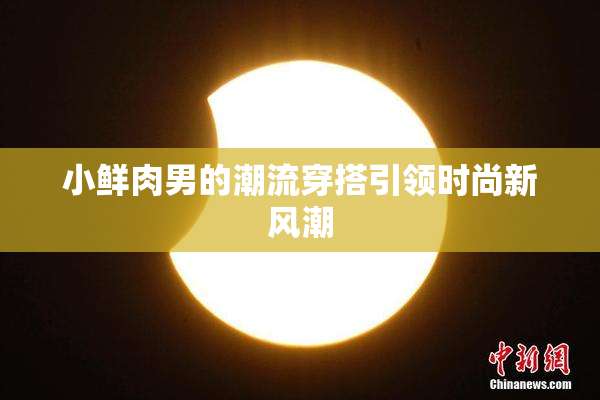 小鲜肉男的潮流穿搭引领时尚新风潮