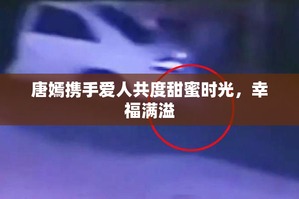 唐嫣携手爱人共度甜蜜时光，幸福满溢