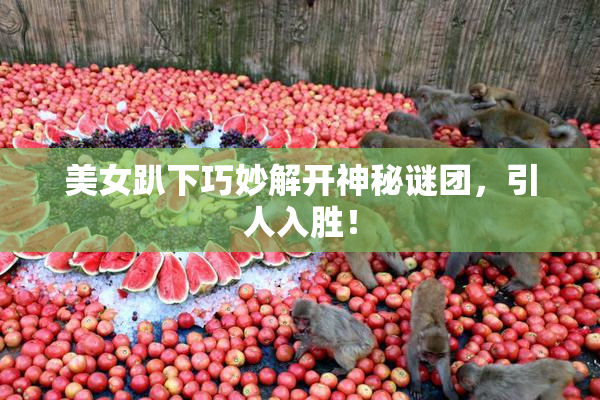 美女趴下巧妙解开神秘谜团，引人入胜！