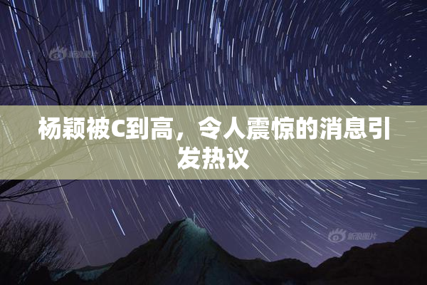 杨颖被C到高，令人震惊的消息引发热议