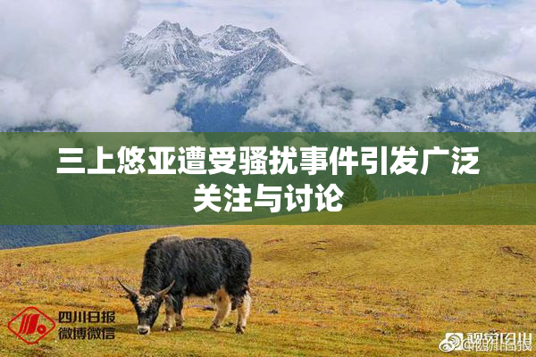三上悠亚遭受骚扰事件引发广泛关注与讨论