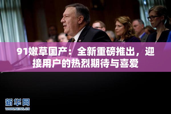 91嫩草国产：全新重磅推出，迎接用户的热烈期待与喜爱