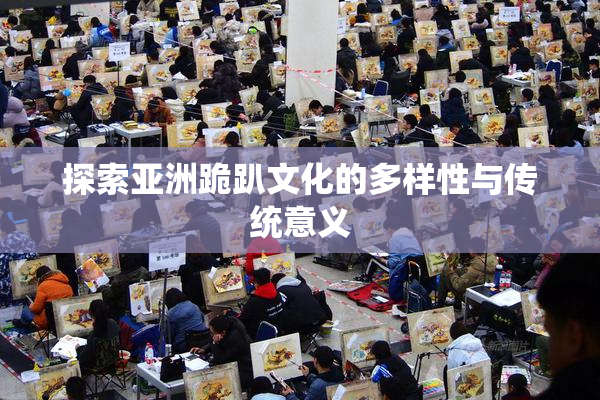 探索亚洲跪趴文化的多样性与传统意义