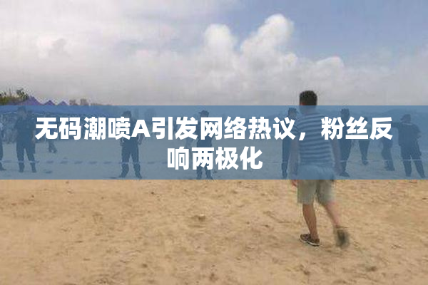 无码潮喷A引发网络热议，粉丝反响两极化