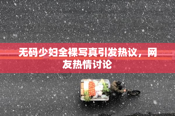 无码少妇全裸写真引发热议，网友热情讨论