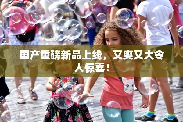 国产重磅新品上线，又爽又大令人惊喜！