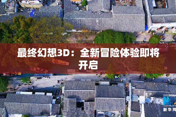 最终幻想3D：全新冒险体验即将开启