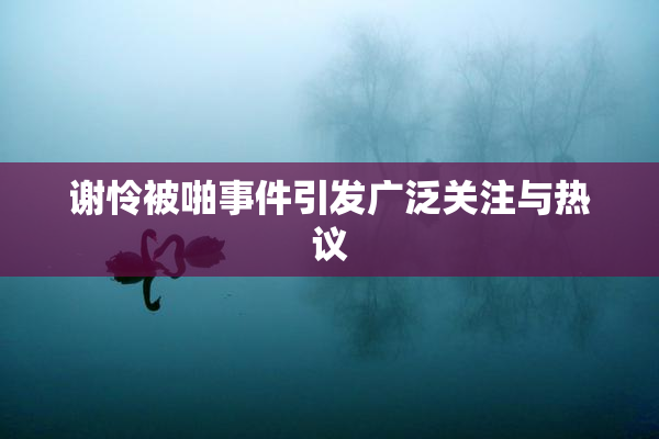 谢怜被啪事件引发广泛关注与热议