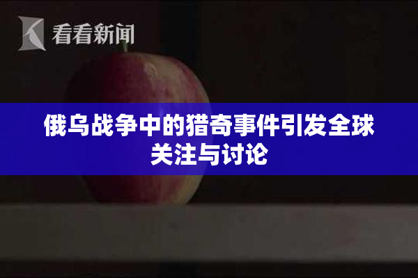 俄乌战争中的猎奇事件引发全球关注与讨论