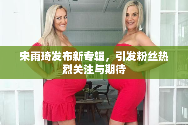 宋雨琦发布新专辑，引发粉丝热烈关注与期待