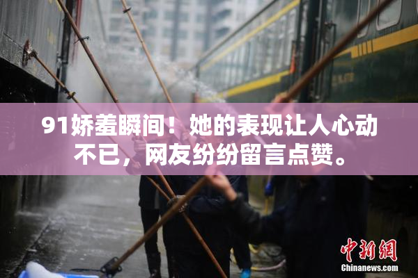 91娇羞瞬间！她的表现让人心动不已，网友纷纷留言点赞。