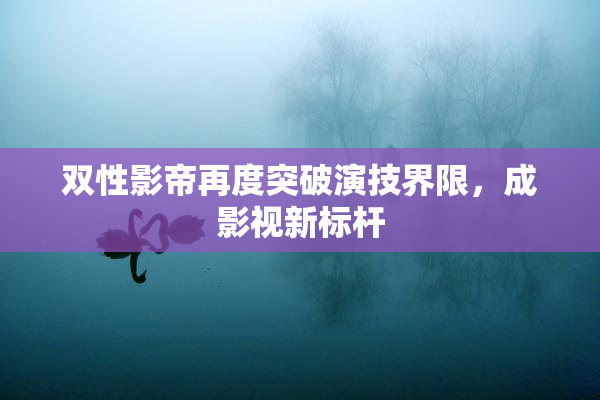双性影帝再度突破演技界限，成影视新标杆