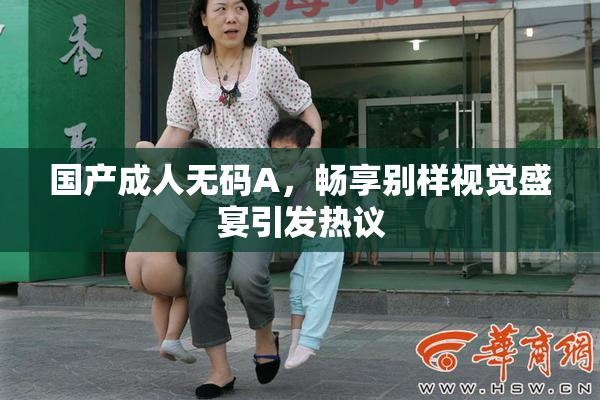 国产成人无码A，畅享别样视觉盛宴引发热议