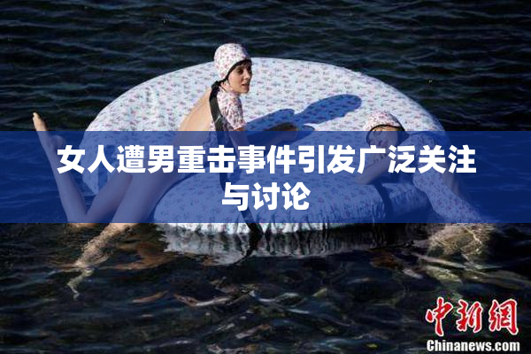女人遭男重击事件引发广泛关注与讨论