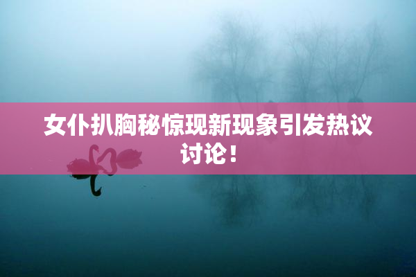 女仆扒胸秘惊现新现象引发热议讨论！