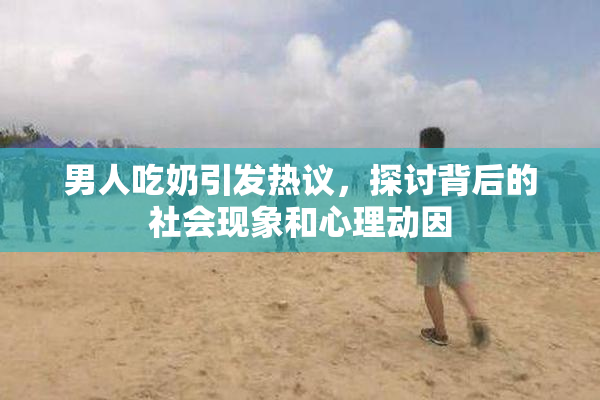 男人吃奶引发热议，探讨背后的社会现象和心理动因