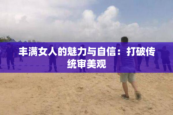 丰满女人的魅力与自信：打破传统审美观