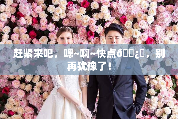 赶紧来吧，嗯~啊~快点🌿‌，别再犹豫了！