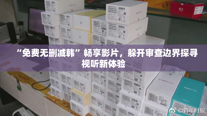 “免费无删减韩”畅享影片，躲开审查边界探寻视听新体验