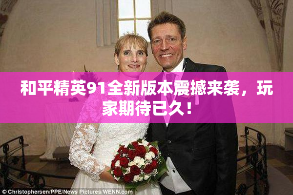 和平精英91全新版本震撼来袭，玩家期待已久！