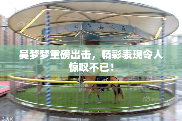 吴梦梦重磅出击，精彩表现令人惊叹不已！