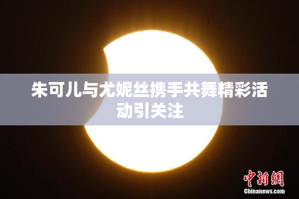 朱可儿与尤妮丝携手共舞精彩活动引关注