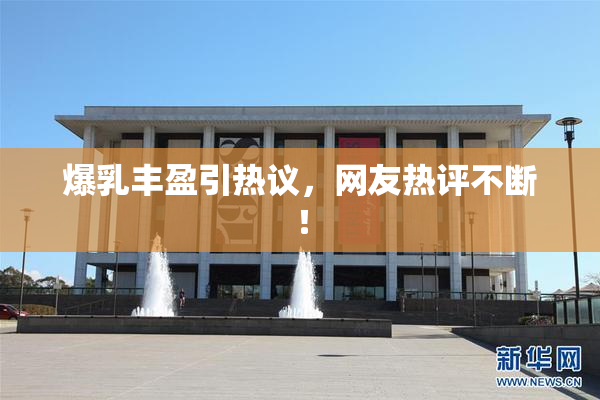 爆乳丰盈引热议，网友热评不断！