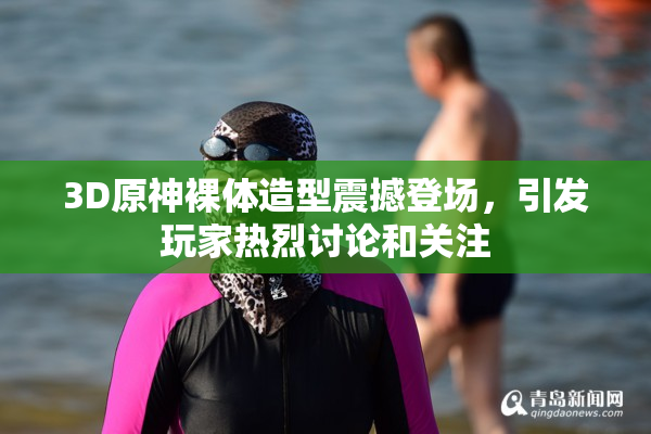 3D原神裸体造型震撼登场，引发玩家热烈讨论和关注