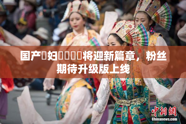 国产婬妇❌‌❌‌将迎新篇章，粉丝期待升级版上线