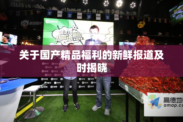 关于国产精品福利的新鲜报道及时揭晓