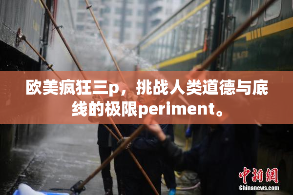 欧美疯狂三p，挑战人类道德与底线的极限periment。