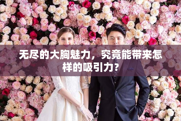 无尽的大胸魅力，究竟能带来怎样的吸引力？