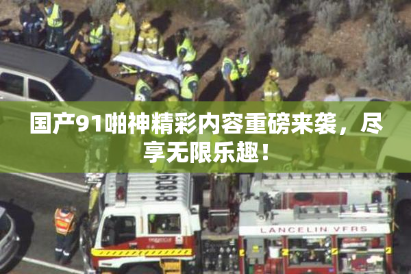 国产91啪神精彩内容重磅来袭，尽享无限乐趣！