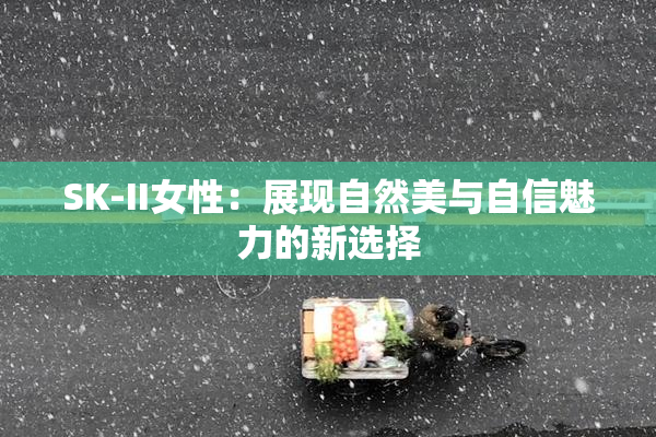SK-II女性：展现自然美与自信魅力的新选择