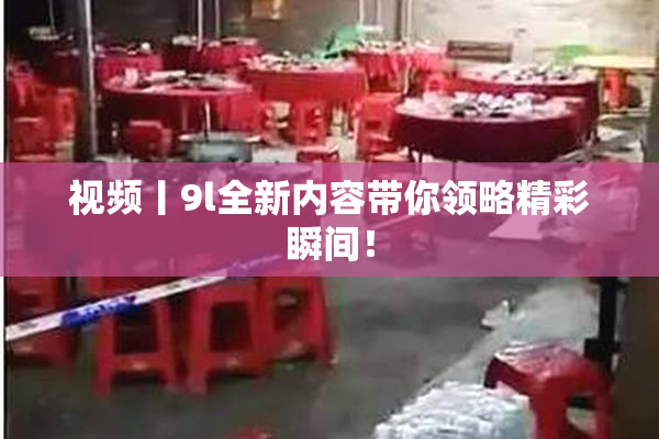 视频丨9l全新内容带你领略精彩瞬间！