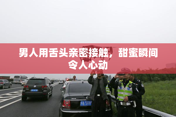 男人用舌头亲密接触，甜蜜瞬间令人心动