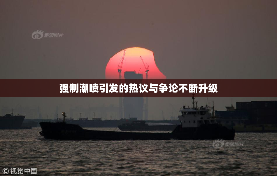 强制潮喷引发的热议与争论不断升级