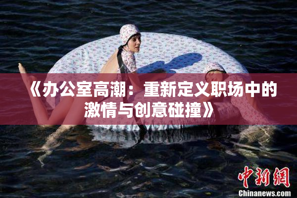 《办公室高潮：重新定义职场中的激情与创意碰撞》