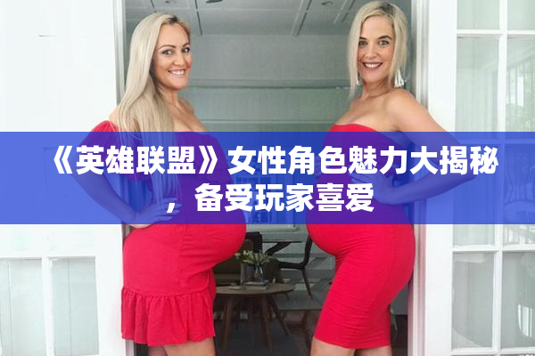 《英雄联盟》女性角色魅力大揭秘，备受玩家喜爱