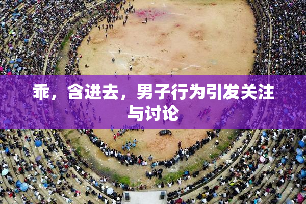乖，含进去，男子行为引发关注与讨论