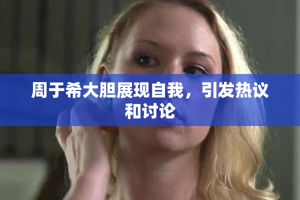 周于希大胆展现自我，引发热议和讨论