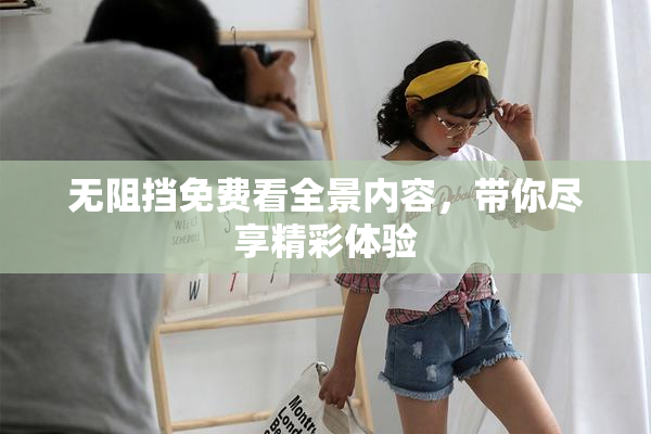 无阻挡免费看全景内容，带你尽享精彩体验