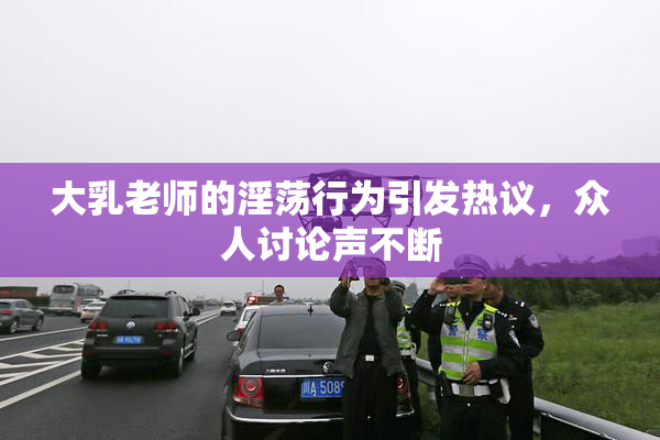 大乳老师的淫荡行为引发热议，众人讨论声不断