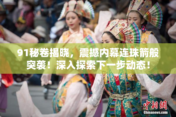91秘卷揭晓，震撼内幕连珠箭般突袭！深入探索下一步动态！
