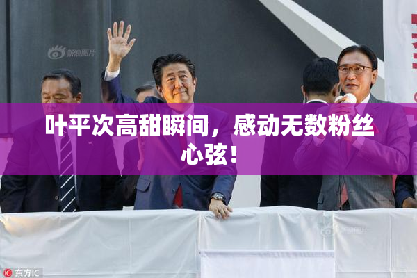 叶平次高甜瞬间，感动无数粉丝心弦！