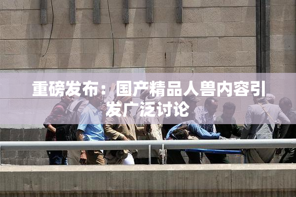 重磅发布：国产精品人兽内容引发广泛讨论