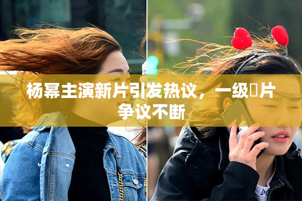 杨幂主演新片引发热议，一级婬片争议不断
