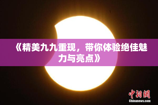 《精美九九重现，带你体验绝佳魅力与亮点》