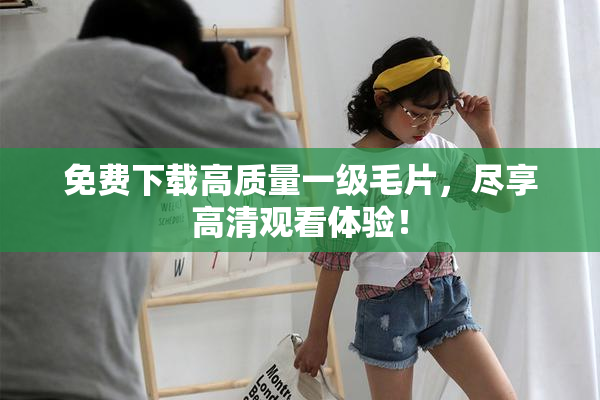 免费下载高质量一级毛片，尽享高清观看体验！